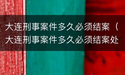大连刑事案件多久必须结案（大连刑事案件多久必须结案处理）
