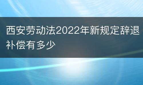 西安劳动法2022年新规定辞退补偿有多少