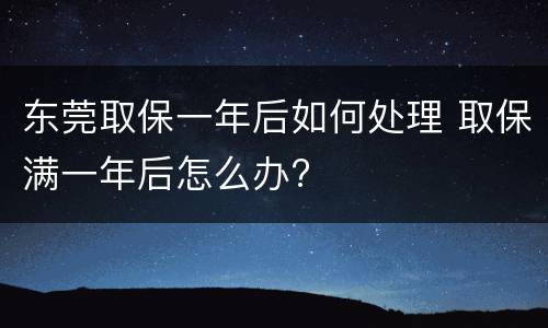东莞取保一年后如何处理 取保满一年后怎么办?