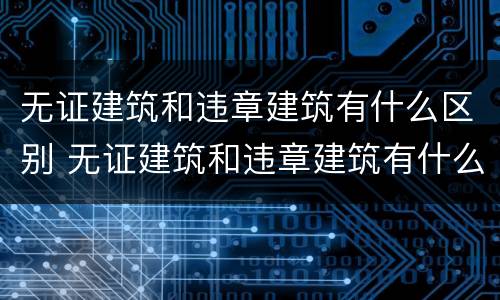 无证建筑和违章建筑有什么区别 无证建筑和违章建筑有什么区别呢