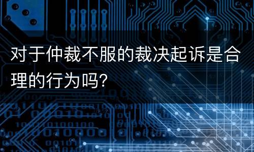 对于仲裁不服的裁决起诉是合理的行为吗？