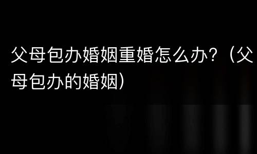 父母包办婚姻重婚怎么办?（父母包办的婚姻）