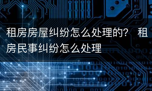 租房房屋纠纷怎么处理的？ 租房民事纠纷怎么处理