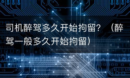 司机醉驾多久开始拘留？（醉驾一般多久开始拘留）
