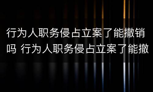 行为人职务侵占立案了能撤销吗 行为人职务侵占立案了能撤销吗怎么办