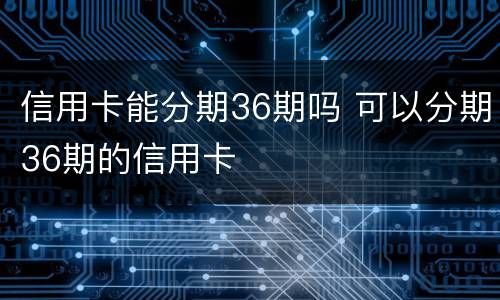 信用卡能分期36期吗 可以分期36期的信用卡