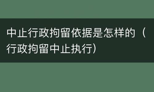 中止行政拘留依据是怎样的（行政拘留中止执行）