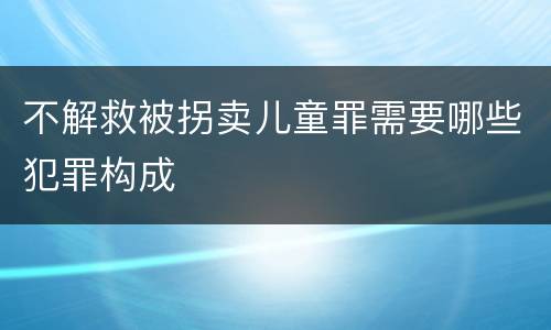 不解救被拐卖儿童罪需要哪些犯罪构成