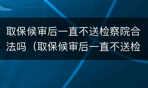 取保候审后一直不送检察院合法吗（取保候审后一直不送检察院合法吗）