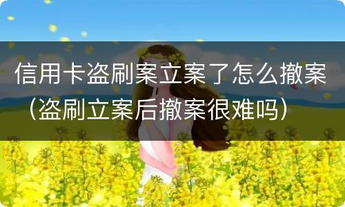 信用卡盗刷案立案了怎么撤案（盗刷立案后撤案很难吗）