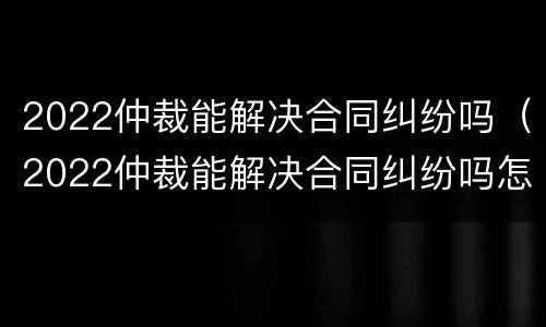 2022仲裁能解决合同纠纷吗（2022仲裁能解决合同纠纷吗怎么写）