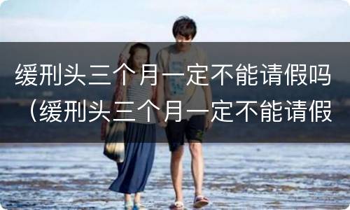 缓刑头三个月一定不能请假吗（缓刑头三个月一定不能请假吗,可以回家过年吗）