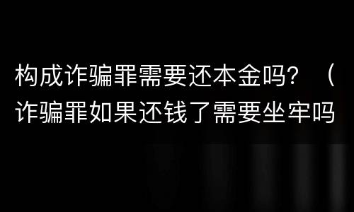 构成诈骗罪需要还本金吗？（诈骗罪如果还钱了需要坐牢吗）