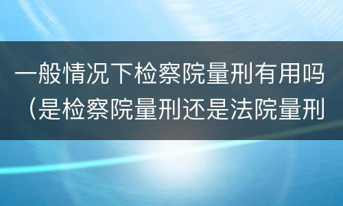 一般情况下检察院量刑有用吗（是检察院量刑还是法院量刑）