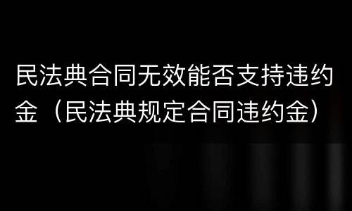 民法典合同无效能否支持违约金（民法典规定合同违约金）