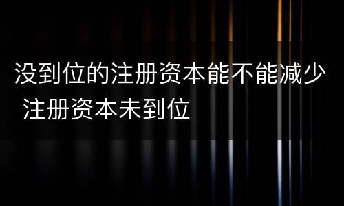 没到位的注册资本能不能减少 注册资本未到位