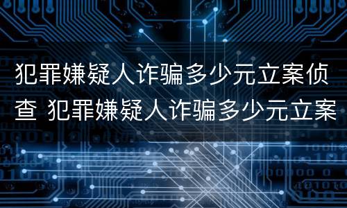犯罪嫌疑人诈骗多少元立案侦查 犯罪嫌疑人诈骗多少元立案侦查时间
