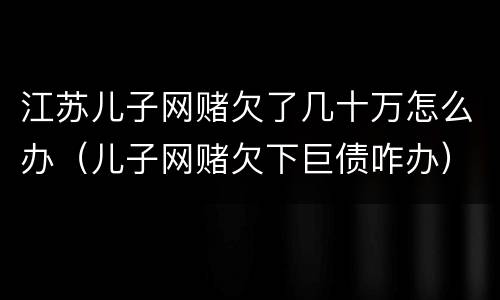 江苏儿子网赌欠了几十万怎么办（儿子网赌欠下巨债咋办）