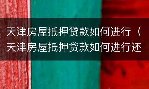 天津房屋抵押贷款如何进行（天津房屋抵押贷款如何进行还款）