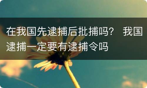 在我国先逮捕后批捕吗？ 我国逮捕一定要有逮捕令吗