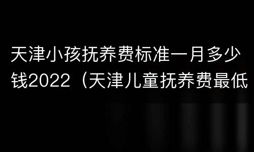 天津小孩抚养费标准一月多少钱2022（天津儿童抚养费最低标准）