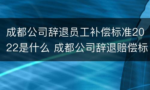 成都公司辞退员工补偿标准2022是什么 成都公司辞退赔偿标准