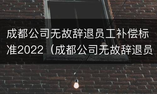 成都公司无故辞退员工补偿标准2022（成都公司无故辞退员工补偿标准2022最新）