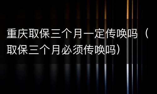 重庆取保三个月一定传唤吗（取保三个月必须传唤吗）