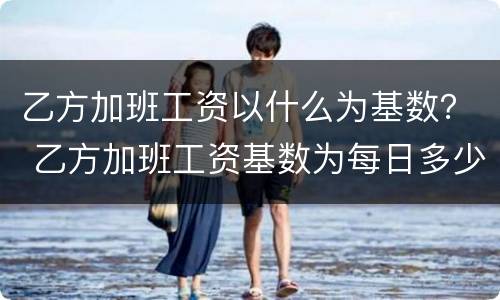 乙方加班工资以什么为基数？ 乙方加班工资基数为每日多少元或按什么执行咋填