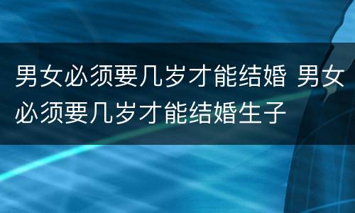 男女必须要几岁才能结婚 男女必须要几岁才能结婚生子
