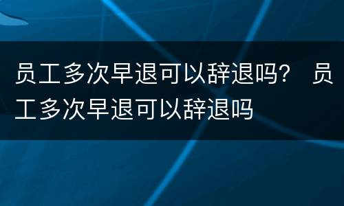 员工多次早退可以辞退吗？ 员工多次早退可以辞退吗