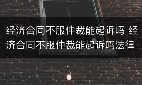经济合同不服仲裁能起诉吗 经济合同不服仲裁能起诉吗法律