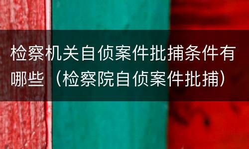 检察机关自侦案件批捕条件有哪些（检察院自侦案件批捕）