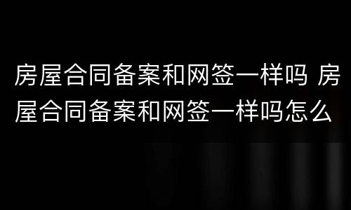 房屋合同备案和网签一样吗 房屋合同备案和网签一样吗怎么办