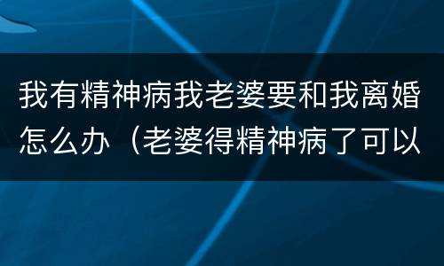 我有精神病我老婆要和我离婚怎么办（老婆得精神病了可以申请离婚吗）