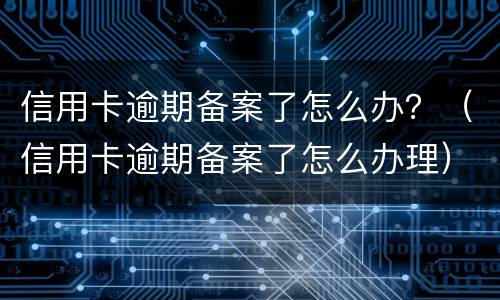 信用卡逾期备案了怎么办？（信用卡逾期备案了怎么办理）