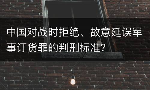 中国对战时拒绝、故意延误军事订货罪的判刑标准？