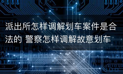 派出所怎样调解划车案件是合法的 警察怎样调解故意划车