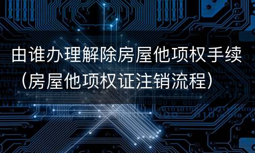由谁办理解除房屋他项权手续（房屋他项权证注销流程）