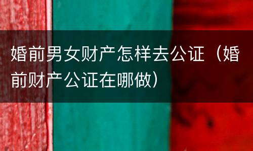 婚前男女财产怎样去公证（婚前财产公证在哪做）