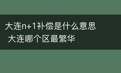 大连n+1补偿是什么意思 大连哪个区最繁华