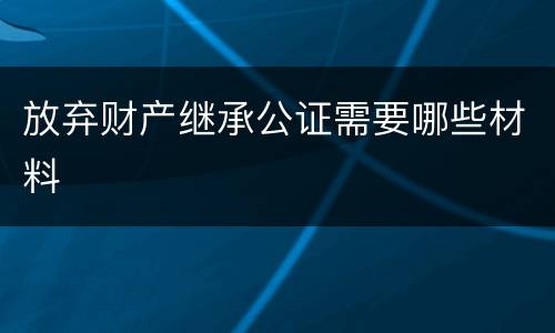 放弃财产继承公证需要哪些材料