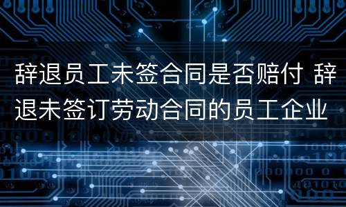辞退员工未签合同是否赔付 辞退未签订劳动合同的员工企业应该怎么处理
