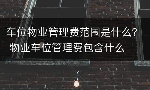 车位物业管理费范围是什么？ 物业车位管理费包含什么