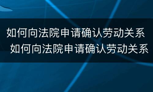 如何向法院申请确认劳动关系 如何向法院申请确认劳动关系证明书