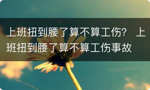 上班扭到腰了算不算工伤？ 上班扭到腰了算不算工伤事故