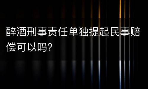 醉酒刑事责任单独提起民事赔偿可以吗？