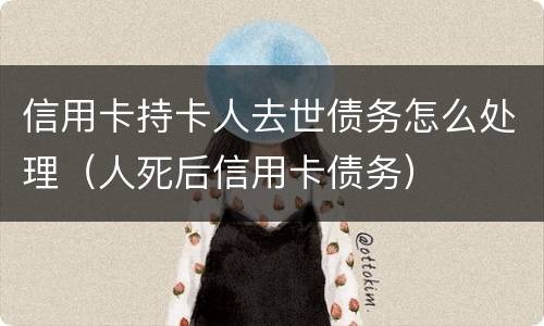 信用卡持卡人去世债务怎么处理（人死后信用卡债务）