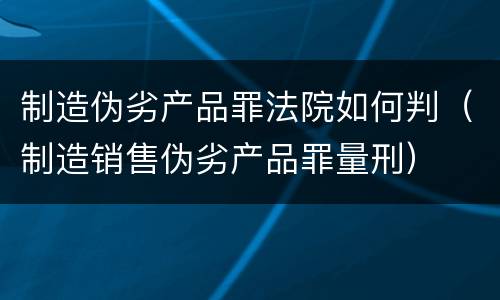 制造伪劣产品罪法院如何判（制造销售伪劣产品罪量刑）