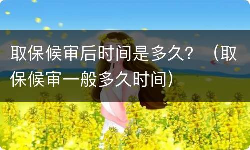 取保候审后时间是多久？（取保候审一般多久时间）